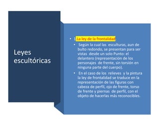Leyes
escultóricas
• 1.La ley de la frontalidad.
• Según la cual las esculturas, aun de
bulto redondo, se presentan para ser
vistas desde un solo Punto: el
delantero (representación de los
personajes de frente, sin torsión en
ninguna parte del cuerpo).
• En el caso de los relieves y la pintura
la ley de frontalidad se traduce en la
representación de las figuras con
cabeza de perfil, ojo de frente, torso
de frente y piernas de perfil, con el
objeto de hacerlas más reconocibles.
 
