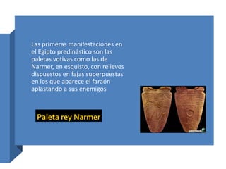 Las primeras manifestaciones en
el Egipto predinástico son las
paletas votivas como las de
Narmer, en esquisto, con relieves
dispuestos en fajas superpuestas
en los que aparece el faraón
aplastando a sus enemigos
 