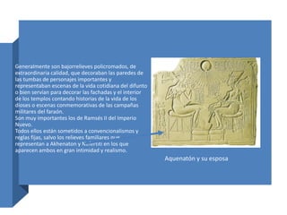 Generalmente son bajorrelieves policromados, de
extraordinaria calidad, que decoraban las paredes de
las tumbas de personajes importantes y
representaban escenas de la vida cotidiana del difunto
o bien servían para decorar las fachadas y el interior
de los templos contando historias de la vida de los
dioses o escenas conmemorativas de las campañas
militares del faraón.
Son muy importantes los de Ramsés II del Imperio
Nuevo.
Todos ellos están sometidos a convencionalismos y
reglas fijas, salvo los relieves familiares que
representan a Akhenaton y Nefertiti en los que
aparecen ambos en gran intimidad y realismo.
Aquenatón y su esposa
 