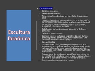 • Características:
• Carácter funerario
• Hieratismo solemne.
• Arcaísmos(almendrado de los ojos, falta de expresión,
etc.).
• Ley de la frontalidad, que se refuerza con la disposición
de los brazos a los lados del torso y la rigidez de la nuca).
• En los grupos, las diferentes figuras se yuxtaponen,
adoptando una misma posición.
• Cabelleras y barbas se reducen a una serie de líneas
paralelas
• La belleza es secundaria
• Estatuas bloque, realizadas en piedras de gran dureza,
para asegurar su continuidad, lo que condiciona una
representación volumétrica y rígida
• Estereotipados
• Se realizan en caliza, madera policromada y las más
importantes en granito y basalto. las de madera y las de
caliza se solían policromar y pueden llevar materiales
incrustados, sobre todo en los ojos, para dar mayor vida
a la escultura.
• Pueden estar decorados con jeroglíficos, sobre todo en
las vestiduras o en la base sobre la que se apoyan, lo que
en muchas ocasiones permite identificar a la figura.
• Se evitan salientes para evitar roturas
 