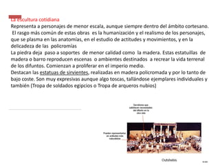 La escultura cotidiana
Representa a personajes de menor escala, aunque siempre dentro del ámbito cortesano.
El rasgo más común de estas obras es la humanización y el realismo de los personajes,
que se plasma en las anatomías, en el estudio de actitudes y movimientos, y en la
delicadeza de las policromías
La piedra deja paso a soportes de menor calidad como la madera. Estas estatuillas de
madera o barro reproducen escenas o ambientes destinados a recrear la vida terrenal
de los difuntos. Comienzan a proliferar en el imperio medio.
Destacan las estatuas de sirvientes, realizadas en madera policromada y por lo tanto de
bajo coste. Son muy expresivas aunque algo toscas, tallándose ejemplares individuales y
también (Tropa de soldados egipcios o Tropa de arqueros nubios)
 