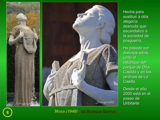 8 Musa (1948)  de Enrique Barros Hecha para sustituir a otra alegoría desnuda que escandalizó a la sociedad de posguerra.  Ha pasado por distintos sitios, junto al estanque del parque de Dña. Casilda y en los jardines de La Casilla.  Desde el año 2000 está en el paseo de Uribitarte 