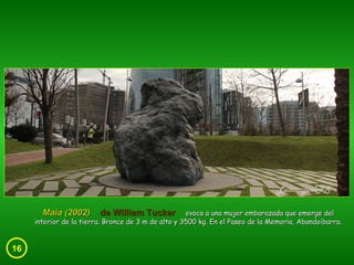 16 Maia (2002)  de William Tucker   evoca a una mujer embarazada que emerge del interior de la tierra. Bronce de 3 m de alto y 3500 kg. En el Paseo de la Memoria, Abandoibarra. 