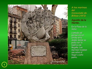 1 A los marinos del Consulado de Bilbao (1973) Agustín de la Herrán. En la Plaza de la Salve. Llamada así porque era el último sitio desde donde se podía ver la basílica de Begoña. Los marinos rezaban una salve al llegar a este punto. 