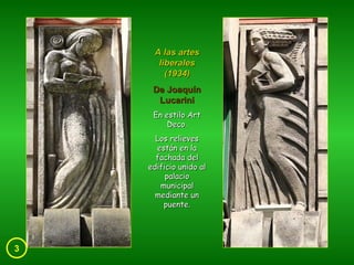 3 A las artes liberales (1934) De Joaquín Lucarini En estilo Art Deco. Los relieves están en la fachada del edificio unido al palacio municipal mediante un puente. 