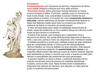 Comentario:
Contextualización (ver introdución do barroco). Importancia de Roma
como cidade creadora e difusora dun novo estilo artístico...
•Descrición formal: sobre unha base rochosa elévanse os corpos
xuvenís de Apolo e Dafne. O primeiro, captado xusto no momento de
tocar á súa amada, e ela, sorprendida no preciso instante da súa
metamorfose en loureiro. O conxunto ten unha composición dinámica e
helicoidal, (vemos referencias do escultor manierista Xoán Bolonia no
Rapto das Sabinas) visible sobre todo na curvatura que adquire a
anatomía de Dafne no momento da transformación.
•O valor principal desta peza reside na habilidade extraordinaria do
artista, capaz de transformar un frío e estático bloque de mármore nunha
imaxe de gran tensión e movemento.
•O acerto é tan grande, que consegue que o espectador intúa a
secuencia da historia. Isto queda perfectamente plasmado na figura da
ninfa, cuxos pés, pernas e mans van adquirindo unha morfoloxía vexetal.
•O traballo escultórico é dunha gran calidade a pesar de estar deseñado
para ser contemplado dende un único punto de vista privilexiado.
•Bernini traballou os mínimos detalles con gran precisión. Este aspecto
tradúcese nunha boa captación da expresividade dos rostros e na
magnífica diferenciación das texturas a partir do mesmo material: ásperas
para representar as rocas e o loureiro que crece, e suaves e puídas para
reforzar a sensualidade das anatomías dos dous personaxes.
•O escultor traballou en Apolo e Dafne, o potencial dramático da luz
creando numerosas zonas de claroscuros mediante estratéxicas
incisións, coma os ollos ocos. Neste sentido tamén é destacable o
tratamento das texturas do mármore, que adquiren un maior grao de
puído na anatomía dos personaxes.
 