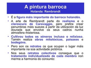 A pintura barroca
Holanda: Rembrandt
• É a figura máis importante do barroco holandés.
• A arte de Rembrandt parte do realismo e o
claroscuro de Caravaggio, pero prefire crear
penumbras máis suaves a partir da utilización da luz
dourada que envolve os seus cadros nunha
atmosfera misteriosa.
• Cultivou todos os xéneros incluso o relixioso.
Tamén realiza obras mitolóxicas, paisaxes e
bodegóns.
• Pero son os retratos os que ocupan o lugar máis
importante na súa actividade pictórica.
• Nos seus retratos colectivos consegue que o
tratamento individualizado de cada membro non
merme a harmonía do conxunto:
 