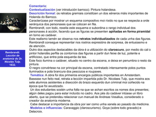 Rembrandt:
Lección de
anatomía do Dr.
Nicolás Tulp.
1632.
Comentario:
Contextualización (ver introdución barroco). Pintura holandesa.
Descrición formal: os retratos gremiais constitúen un dos xéneros máis importantes de
Holanda do Barroco.
Caracterízase por mostrar un esquema compositivo moi ríxido no que se respecta a orde
xerárquica dos personaxes que se colocan en fila.
Rembrandt, con todo, rexeita este esquema e subordina o rango individual dos
personaxes á acción, facendo que as figuras se presenten apiñadas en forma piramidal
en torno ao cadáver.
Este realismo tamén se observa nos retratos individualizados de cada unha das figuras.
Rembrandt consegue representar nos rostros expresións de sorpresa, de entusiasmo e
de atención.
Outro dos aspectos destacables da obra é a utilización do claroscuro, por medio do cal o
pintor holandés perfila os contornos das figuras a partir dun feixe de luz, potente e
artificioso, que entra pola esquerda da tea.
Este foco ilumina o cadáver, situado no centro da escena, e deixa en penumbra o resto da
pintura.
O negro convértese na cor principal da escena, contratado intensamente polos puntos
iluminados e pola brancura dos pescozos e roupaxes.
•Temática: A obra foi dos primeiros encargos públicos importantes en Amsterdam.
Basease nun feito real, retrata a lección impartida polo Dr. Nicolaes Tulp, que mostra aos
sete alumnos asistentes a disección do brazo esquerdo dun criminal moi coñecido na
época que foi axustizado.
•Un dos estudantes sostén unha folla na que se achan escritos os nomes dos presentes;
algún deles pagou para estar incluído no cadro. Aos pés do cadáver intúese un libro
aberto, que se pretendeu relacionar cun manual de Andreas Vesalius, considerado o
creador da anatomía moderna.
•Cabe destacar a importancia da obra por ser como unha xanela ao pasado da medicina.
•Modelos e influencias: Caravaggio (claroscurismo). Goya (sobre todo gravado) e
Delacroix.
 