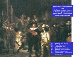Rembrandt: Rolda de Noite.
1642.
Realiza unha obra mestra
neste encargo de retrato de
grupo dunha compañía da
milicia de Amsterdam
a) Título: A rolda de noite
b) Autor: Rembrandt
c) Cronoloxía: 1642
d) Estilo: barroco holandés
e) Material: óleo sobre lenzo
f) Tema: retrato colectivo
g) Localización: Rijksmuseum
(Amsterdam)
 