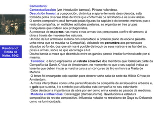 Rembrandt:
Rolda de
Noite. 1642.
Comentario:
Contextualización (ver introdución barroco). Pintura holandesa.
Descrición formal: a composición, dinámica e aparentemente desordenada, está
formada polas diversas lizas de forza que conforman os retratados e as súas lanzas.
O centro compositivo está formado polas figuras do capitán e do tenente; mentres que o
resto da compañía, en múltiples actitudes posturas, se organiza en tres grupos
triangulares que rodean aos protagonistas.
A presenza de escorzos nas mans e nas armas dos personaxes confire dinamismo á
obra a través de movementos naturais.
Un foco de luz artificiosa ilumina con intensidade o primeiro plano da escena (resalta
unha nena que se mezcla na Compañía), deixando en penumbra aos personaxes
situados ao fondo, dos que só nos é posible distinguir os seus rostros e as bandeiras,
picas e armas, sobre os que escorrega a luz.
Doutra banda a moza que deambula entre os gardas parece irradiar luminosidade por sí
mesma.
•Temática: o lenzo representa un retrato colectivo dos membros que formaban parte da
Compañía da Garda Cívica de Amsterdam, no momento no que o seu capital indica ao
tenente que deben iniciar a marcha cara a un concurso de tiro en honra a María de
Medicis.
•O lenzo foi encargado polo capitán para decorar unha sala da sede da Milicia Cívica de
Amsterdam.
•A moza interprétase como unha personificación da compañía de arcabuceiros urbanos e,
o galo que suxeita, é o símbolo que utilizaba esta compañía no seu estandarte.
•Cabe destacar a importancia da obra por ser como unha xanela ao pasado da medicina.
•Modelos e influencias: Caravaggio (claroscurismo). Revoluciona a estrutura
compositiva do retrato compositivo. Influencia notable no retratismo de Goya ou Delacroix
como na luminosidade.
 