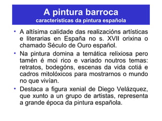 A pintura barroca
características da pintura española
• A altísima calidade das realizacións artísticas
e literarias en España no s. XVII orixina o
chamado Século de Ouro español.
• Na pintura domina a temática relixiosa pero
tamén é moi rico e variado noutros temas:
retratos, bodegóns, escenas da vida cotiá e
cadros mitolóxicos para mostrarnos o mundo
no que vivían.
• Destaca a figura xenial de Diego Velázquez,
que xunto a un grupo de artistas, representa
a grande época da pintura española.
 
