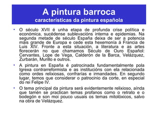 A pintura barroca
características da pintura española
• O século XVII é unha etapa de profunda crise política e
económica, sucédense sublevacións interna e epidemias. Na
segunda metade de século España deixa de ser a potencia
máis grande de Europa e cede esta hexemonía á Francia de
Luis XIV. Fronte a esta situación, a literatura e as artes
florecerán no que chamamos Século de Ouro Español:
Cervantes, Lope de Vega, Calderón de la Barca, Velázquez,
Zurbarán, Murillo e outros.
• A pintura en España é patrocinada fundamentalmente pola
Igrexa contrarreformista e as institucións con ela relacionada
como ordes relixiosas, confrarías e irmandades. En segundo
lugar, temos que considerar o patrocinio da corte, en especial
do rei Felipe IV.
• O tema principal da pintura será evidentemente relixioso, aínda
que tamén se practican temas profanos como o retrato e o
bodegón e son moi pouco usuais os temas mitolóxicos, salvo
na obra de Velázquez.
 