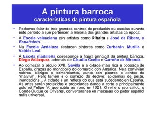 A pintura barroca
características da pintura española
• Podemos falar de tres grandes centros de produción ou escolas durante
este período a que pertencen a maioría dos grandes artistas da época:
• A Escola valenciana con artistas como Ribalta e José de Ribera, o
Españoleto.
• Na Escola Andaluza destacan pintores como Zurbarán, Murillo e
Valdés Leal.
• Á Escola madrileña corresponde a figura principal da pintura barroca,
Diego Velázquez, ademais de Claudio Coello e Carreño de Miranda.
• Ao comezar o século XVII, Sevilla é a cidade máis rica e poboada de
España, grazas ao monopolio do comercio con América. Nela convivían
nobres, clérigos e comerciantes, xunto con pícaros e xentes de
“malvivir”. Pero tamén é o comezo do declive: epidemias de peste,
inundacións... A cidade é un reflexo do que está sucedendo en España.
As artes serán protexidas e propiciadas dende a corte e principalmente
polo rei Felipe IV, que subiu ao trono en 1621. O rei e o seu valido, o
Conde-Duque de Olivares, converteranse en mecenas do pintor español
máis universal.
 