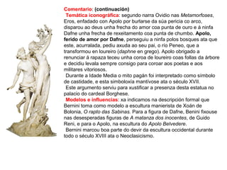 Comentario: (continuación)
•Temática iconográfica: segundo narra Ovidio nas Metamorfoses,
Eros, enfadado con Apolo por burlarse da súa pericia co arco,
disparou ao deus unha frecha do amor coa punta de ouro e á ninfa
Dafne unha frecha de rexeitamento coa punta de chumbo. Apolo,
ferido de amor por Dafne, perseguiu a ninfa polos bosques ata que
este, acurralada, pediu axuda ao seu pai, o río Peneo, que a
transformou en loureiro (daphne en grego). Apolo obrigado a
renunciar á rapaza teceu unha coroa de loureiro coas follas da árbore
e decidiu levala sempre consigo para coroar aos poetas e aos
militares vitoriosos.
•Durante a Idade Media o mito pagán foi interpretado como símbolo
de castidade, e esta simboloxía mantívose ata o século XVII.
•Este argumento serviu para xustificar a presenza desta estatua no
palacio do cardeal Borghese.
•Modelos e influencias: xa indicamos na descripción formal que
Bernini toma como modelo a escultura manierista de Xoán de
Bolonia, O rapto das Sabinas. Para a figura de Dafne, Benini fixouse
nas desesperadas figuras de A matanza dos inocentes, de Guido
Reni, e para o Apolo, na escultura do Apolo Belvedere.
•Bernini marcou boa parte do devir da escultura occidental durante
todo o século XVIII ata o Neoclasicismo.
 