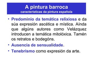 A pintura barroca
características da pintura española
• Predominio da temática relixiosa e da
súa expresión ascética e mística. Aínda
que algúns autores como Velázquez
introducen a temática mitolóxica. Tamén
os retratos e bodegóns.
• Ausencia de sensualidade.
• Tenebrismo como expresión da arte.
 