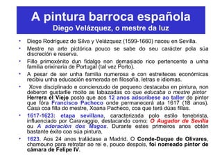 A pintura barroca española
Diego Velázquez, o mestre da luz
• Diego Rodríguez de Silva y Velázquez (1599-1660) naceu en Sevilla.
• Mestre na arte pictórica pouco se sabe do seu carácter pola súa
discreción e reserva.
• Fillo primoxénito dun fidalgo non demasiado rico pertencente a unha
familia orixinaria de Portugal (tal vez Porto).
• A pesar de ser unha familia numerosa e con estreiteces económicas
recibiu unha educación esmerada en filosofía, letras e idiomas.
• Xove disciplinado e concienzudo de pequeno destacaba en pintura, non
deberon gustarlle moito as labazadas co que educaba o mestre pintor
Herrera el Viejo posto que aos 12 anos adscríbese ao taller do pintor
que fóra Francisco Pacheco onde permanecerá ata 1617 (18 anos).
Casa coa filla do mestre, Xoana Pacheco, coa que terá dúas fillas.
• 1617-1623: etapa sevillana, caracterizada polo estilo tenebrista,
influenciado por Caravaggio, destacando como: O Augador de Sevilla
ou A adoración dos Magos. Durante estes primeiros anos obtén
bastante éxito coa súa pintura.
• 1623. Aos 24 anos traládase a Madrid. O Conde-Duque de Olivares,
chamouno para retratar ao rei e, pouco despois, foi nomeado pintor de
cámara de Felipe IV.
 