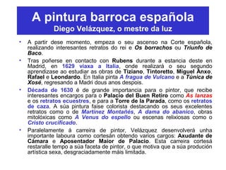 A pintura barroca española
Diego Velázquez, o mestre da luz
• A partir dese momento, empeza o seu ascenso na Corte española,
realizando interesantes retratos do rei e Os borrachos ou Triunfo de
Baco.
• Tras poñerse en contacto con Rubens durante a estancia deste en
Madrid, en 1629 viaxa a Italia, onde realizará o seu segundo
aprendizase ao estudiar as obras de Tiziano, Tintoretto, Miguel Anxo,
Rafael e Leondardo. En Italia pinta A fragua de Vulcano e a Túnica de
Xosé, regresando a Madri dous anos despois.
• Década de 1630 é de grande importancia para o pintor, que recibe
interesantes encargos para o Palacio del Buen Retiro como As lanzas
e os retratos ecuestres, e para a Torre de la Parada, como os retratos
de caza. A súa pintura faise colorista destacando os seus excelentes
retratos como o de Martínez Montañés, A dama do abanico, obras
mitolóxicas como A Venus do espello ou escenas relixiosas como o
Cristo crucificado.
• Paralelamente á carreira de pintor, Velázquez desenvolverá unha
importante laboura como cortesán obtendo varios cargos: Axudante de
Cámara e Aposentador Maior de Palacio. Esta carreira cortesá
restaralle tempo a súa faceta de pintor, o que motiva que a súa produción
artística sexa, desgraciadamente máis limitada.
 