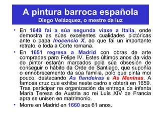 A pintura barroca española
Diego Velázquez, o mestre da luz
• En 1649 fai a súa segunda viaxe a Italia, onde
demostra as súas excelentes cualidades pictóricas
ante o papa Inocencio X, ao que fai un importante
retrato, e toda a Corte romana.
• En 1651 regresa a Madrid con obras de arte
compradas para Felipe IV. Estes últimos anos da vida
do pintor estarán marcados pola súa obsesión de
conseguir o hábito da Orde de Santiago, que supoñía
o ennobrecemento da súa familia, polo que pinta moi
pouco, destacando As fiandeiras e As Meninas. A
famosa cruz que exhibe neste cadro a obterá en 1659.
Tras participar na organización da entrega da infanta
María Teresa de Austria ao rei Luís XIV de Francia
apra se unisen en matrimonio.
• Morre en Madrid en 1660 aos 61 anos.
 