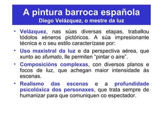 A pintura barroca española
Diego Velázquez, o mestre da luz
• Velázquez, nas súas diversas etapas, traballou
tódolos xéneros pictóricos. A súa impresionante
técnica e o seu estilo caracterízase por:
• Uso maxistral da luz e da perspectiva aérea, que
xunto ao sfumato, lle permiten “pintar o aire”.
• Composicións complexas, con diversos planos e
focos de luz, que achegan maior intensidade ás
escenas.
• Realismo das escenas e a profundidade
psicolóxica dos personaxes, que trata sempre de
humanizar para que comuniquen co espectador.
 