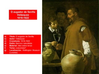 O augador de Sevilla
Velázquez
1618-1622
a) Título: O augador de Sevilla
b) Autor: Velázquez
c) Cronoloxía: 1618-1622
d) Estilo: Barroco naturalista
e) Material: óleo sobre lenzo
f) Tema: costumista?
g) Localización: Wellington Museum
(Londres)
 