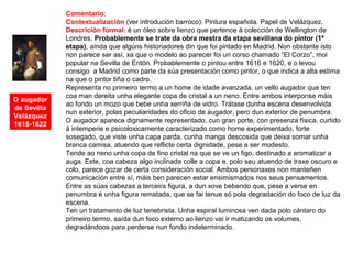 O augador
de Sevilla
Velázquez
1618-1622
Comentario:
Contextualización (ver introdución barroco). Pintura española. Papel de Velázquez.
Descrición formal: é un óleo sobre lienzo que pertence á colección de Wellington de
Londres. Probablemente se trate da obra mestra da etapa sevillana do pintor (1ª
etapa), aínda que algúns historiadores din que foi pintado en Madrid. Non obstante isto
non parece ser así, xa que o modelo ao parecer foi un corso chamado “El Corzo”, moi
popular na Sevilla de Entón. Probablemente o pintou entre 1616 e 1620, e o levou
consigo a Madrid como parte da súa presentación como pintor, o que indica a alta estima
na que o pintor tiña o cadro.
Representa no primeiro termo a un home de idade avanzada, un vello augador que ten
coa man dereita unha elegante copa de cristal a un neno. Entre ambos interponse máis
ao fondo un mozo que bebe unha xerriña de vidro. Trátase dunha escena desenvolvida
nun exterior, polas peculiaridades do oficio de augador, pero dun exterior de penumbra.
O augador aparece dignamente representado, cun gran porte, con presenza física, curtido
á intemperie e psicoloxicamente caracterizado como home experimentado, forte
sosegado, que viste unha capa parda, cunha manga descosida que deixa somar unha
branca camisa, atuendo que reflicte certa dignidade, pese a ser modesto.
Tende ao neno unha copa de fino cristal na que se ve un figo, destinado a aromatizar a
auga. Este, coa cabeza algo inclinada colle a copa e, polo seu atuendo de traxe oscuro e
colo, parece gozar de certa consideración social. Ambos personaxes non manteñen
comunicación entre sí, máis ben parecen estar ensimismados nos seus pensamentos.
Entre as súas cabezas a terceira figura, a dun xove bebendo que, pese a verse en
penumbra é unha figura rematada, que se fai tenue só pola degradación do foco de luz da
escena.
Ten un tratamento de luz tenebrista. Unha espiral luminosa ven dada polo cántaro do
primeiro termo, saída dun foco externo ao lienzo vai ir matizando os volumes,
degradándoos para perderse nun fondo indeterminado.
 