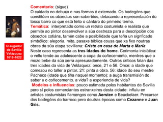 O augador
de Sevilla
Velázquez
1618-1622
Comentario: (sigue)
O cuidado no debuxo e nas formas é extemado. Os bodegóns que
constitúen os obxectos son soberbios, detacando a representación do
tosco barro co que está feito o cántaro do primeiro termo.
Temática: interpretado como un retrato costumista e realista que
permite ao pintor desenvolver a súa destreza para a descripción dos
obxectos cotiáns, tamén cabe a posibilidade que teña un signficado
simbólico: alegoría, mito, pasaxe bíblica cousa que xa fixo noutras
obras da súa etapa sevillana: Cristo en casa de Marta e María.
Neste caso representa as tres idades do home. Cerimonia iniciática:
o vello tende ao adolescente a copa do coñecemento, mentres que o
mozo bebe da súa xerra apresuradamente. Outros críticos falan das
tres idades da vida de Velázquez: once, 21 e 56. Once: a idade que
comezou no taller a pintar. 21: pinta a obra. 56: idade do seu mestre
Pacheco (idade que tiña naquel momento): a auga transmisión do
saber e o coñecemento. a vida? a experiencia de vida?
•Modelos e influencias: pouco estimada polos habitantes de Sevilla
pero sí polos comerciantes estranxeiros desta cidade: influíu en
artistas costumistas flamengos como Aersten e Beuckelaer. Precursor
dos bodegóns do barroco pero doutras épocas como Cezanne e Juan
Gris.
 