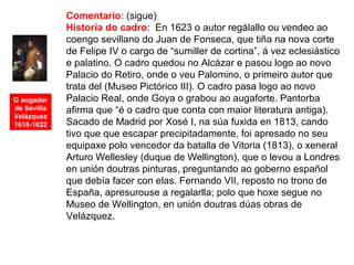 O augador
de Sevilla
Velázquez
1618-1622
Comentario: (sigue)
Historia do cadro: En 1623 o autor regálallo ou vendeo ao
coengo sevillano do Juan de Fonseca, que tiña na nova corte
de Felipe IV o cargo de “sumiller de cortina”, á vez eclesiástico
e palatino. O cadro quedou no Alcázar e pasou logo ao novo
Palacio do Retiro, onde o veu Palomino, o primeiro autor que
trata del (Museo Pictórico III). O cadro pasa logo ao novo
Palacio Real, onde Goya o grabou ao augaforte. Pantorba
afirma que “é o cadro que conta con maior literatura antiga).
Sacado de Madrid por Xosé I, na súa fuxida en 1813, cando
tivo que que escapar precipitadamente, foi apresado no seu
equipaxe polo vencedor da batalla de Vitoria (1813), o xeneral
Arturo Wellesley (duque de Wellington), que o levou a Londres
en unión doutras pinturas, preguntando ao goberno español
que debía facer con elas. Fernando VII, reposto no trono de
España, apresurouse a regalarlla; polo que hoxe segue no
Museo de Wellington, en unión doutras dúas obras de
Velázquez.
 