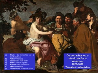 Os borrachos ou o
triunfo de Baco
Velázquez
1628-1629
Temática: mitolóxica
a) Título: Os borrachos ou O
triunfo de Baco
b) Autor: Velázquez
c) Cronoloxía: 1628-1629
d) Estilo: barroco español
e) Material: óleo sobre lenzo
f) Tema: mitolóxico
g) Localización: Museo del Prado
 