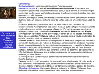Os borrachos
ou o triunfo de
Baco
Velázquez
1628-1629
Temática:
mitolóxica
Comentario:
Contextualización (ver introdución barroco). Pintura española.
Descrición formal: A composición divídese en dúas metades. Á esquerda, nun
espazo que poderiamos considerar mitolóxico, Baco, o deus do viño, é contemplado por
outro mozo medio espido que brinda cunha copa e un terceiro mozo de costas; estes tres
coroados con folla de parra.
Á dereita, nun espazo terreal, tres homes axeónllanse ante o deus personificado modelos
diversos, como un soldado, un home maior de certa posición e un esmoleiro cun vaso de
viño.
O soldado é coroado por Baco con follas de parra como nunha cerimonia de
ennobrecemento. Acompáñanlles tres homes máis, un quita o chapeu respectuosamente
e outro abraza a un terceiro que parece ofrecernos viño nunha cunca de luza branca,
achegando comicidade como nunha irreverente versión da Adoración dos Magos.
A composición organízase nunha grande aspa, o centro da cal é a cabeza do soldado.
Baixo os seus xeonllos, Velázquez elabora unha natureza morta a través de utensilios de
cristal e cerámica, como na súa etapa sevillana.
As cores terrosas, a indumentaria contemporánea e a estudada composición mostran a
asimilación dos traballos de Rubens e dos artistas venecianos mais aínda con maneiras
da súa etapa sevillana patente, sobre todo nos tons ocres e na corporeidade das figuras.
•Temática: Baco para os Romanos e Dionisio para os gregos, fillo de Zeus, é o deus
protector do teatro e da vendima que fomenta a tolemia e o desenfreo polo consumo do
viño. Así falamos de bacanal ante a festa excesiva ou de personaxes dionisíacos ante
unha alegría desenfreada.
•A iconografía que utiliza Velázque para tratar este tema mitolóxico fai referencia a
España da picaresca.
•Segue a tradición poética española da esaxeración e a ridiculización, dándolle a volta ao
mito partindo da realidade máis cotiá, coverténdoa nunha escena divina e mitolóxica.
•Cabe destacar a importancia da obra por ser como unha xanela ao pasado da medicina.
•Modelos e influencias: Caravaggio, Rubens. Influencia en Ribera. Velázquez é un
renovador dos xéneros pictóricos deriva un tema mitolóxico a un feito cotián.
 