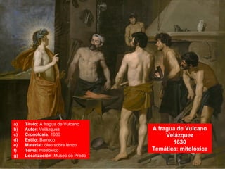 A fragua de Vulcano
Velázquez
1630
Temática: mitolóxica
a) Título: A fragua de Vulcano
b) Autor: Velázquez
c) Cronoloxía: 1630
d) Estilo: Barroco
e) Material: óleo sobre lenzo
f) Tema: mitolóxico
g) Localización: Museo do Prado
 