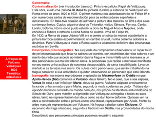 A fragua de
Vulcano
Velázquez
1630
Temática:
mitolóxica
Comentario:
Contextualización (ver introdución barroco). Pintura española. Papel de Velázquez.
Esta obra, xunto coa Túnica de Xosé foi pintada durante a estancia de Velázquez en
Roma entre os anos 1629 e 1631. O pintor marchou coa autorización do rei Felipe IV e
con numerosas cartas de recomendación para os embaixadores españoles e
extranxeiros. En Italia tivo ocasión de admirar a pintura dos mestres do XVI e dos seus
contemporáneos. Copiou algunha obra de Tintoretto, visitou Xénova, Ferrara, Cento,
Loreto, Bolonia, Roma onde puido estudar a obra de Miguel Anxo e Nápoles, onde
coñeceu a Ribera e retratou á raíña María de Austria, irmá de Felipe IV.
En 1630, a Roma do papa Urbano VIII era o centro artístico do mundo occidental e a
pintura barroca estaba experimentando un cambio crucial, nunha corrente colorista e
dinámica. Para Velázquez a viaxe a Roma supón o abandono definitivo das ensinanzas
recibidas en Sevilla.
Descripción preiconográfica: Na esquerda da composición observamos un rapaz louro
de pel esbrancuxada que leva na cabeza un loureiro, con escintileos de raios solares e un
manto dourado que accede ao interior dunha fragua e transmítelle unha mensaxe a un
dos personaxes que hai no interior desta. A personaxe que recibe a mensaxe manifesta
no seu rostro unha actitude de sorpresa desagradable, de certa irascibilidade. Leva un
martelo e as tenazas nas mans. Os outros catro personaxes, que están traballando na
fragua paralizan a súa actividade e quedan observando ao personaxe que está falando.
Iconografía: na escena reprodúcese o episodio da Metamorfose de Ovidio no que
Apolo-Helios (Sol) comunica a Vulcano, deus ferreiro, feo e coxo, que a súa esposa,
Venus lle está a ser infiel con Marte, deus da guerra. Vulcano atópase precisamente
forxando unha armadura para Marte, segundo a moda coetánea ao pintor. Trátase dun
episodio burlesco centrado no marido cornudo, moi propio da literatura anti-mitolóxica do
Século de Ouro, pero mantén a dignidade que Velázquez achegaba a todas as súas
obras, tanto na representación dun deus como na dun home deforme. Quíxose ver na
obra a confrontación entre a pintura como arte liberal, representada por Apolo, fronte ás
artes manuais representadas por Vulcano. Na fragua traballan catro Cíclopes. O
escenario da fraga situábase, segundo a tradición en Sicilia, nas profundidades do monte
Etna.
Describindo aos personaxes principais podemos engadir o seguinte:
 