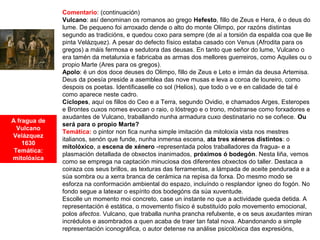A fragua de
Vulcano
Velázquez
1630
Temática:
mitolóxica
Comentario: (continuación)
Vulcano: así denominan os romanos ao grego Hefesto, fillo de Zeus e Hera, é o deus do
lume. De pequeno foi arroxado dende o alto do monte Olimpo, por razóns distintas
segundo as tradicións, e quedou coxo para sempre (de aí a torsión da espalda coa que lle
pinta Velázquez). A pesar do defecto físico estaba casado con Venus (Afrodita para os
gregos) a máis fermosa e sedutora das deusas. En tanto que señor do lume, Vulcano o
era tamén da metalurxia e fabricaba as armas dos mellores guerreiros, como Aquiles ou o
propio Marte (Ares para os gregos).
Apolo: é un dos doce deuses do Olimpo, fillo de Zeus e Leto e irmán da deusa Artemisa.
Deus da poesía preside a asemblea das nove musas e leva a coroa de loureiro, como
despois os poetas. Identificaselle co sol (Helios), que todo o ve e en calidade de tal é
como aparece neste cadro.
Cíclopes, aquí os fillos do Ceo e a Terra, segundo Ovidio, e chamados Arges, Esteropes
e Brontes cuxos nomes evocan o raio, o lóstrego e o trono, móstranse como forxadores e
axudantes de Vulcano, traballando nunha armadura cuxo destinatario no se coñece. Ou
será para o propio Marte?
Temática: o pintor non fica nunha simple imitación da mitoloxía vista nos mestres
italianos, senón que funde, nunha inmensa escena, ata tres xéneros distintos: o
mitolóxico, a escena de xénero -representada polos traballadores da fragua- e a
plasmación detallada de obxectos inanimados, próximos ó bodegón. Nesta liña, vemos
como se emprega na captación minuciosa dos diferentes obxectos do taller. Destaca a
coiraza cos seus brillos, as texturas das ferramentas, a lámpada de aceite pendurada e a
súa sombra ou a xerra branca de cerámica na repisa da forxa. Do mesmo modo se
esforza na conformación ambiental do espazo, incluíndo o resplandor ígneo do fogón. No
fondo segue a latexar o espírito dos bodegóns da súa xuventude.
Escolle un momento moi concreto, case un instante no que a actividade queda detida. A
representación é estática, o movemento físico é substituído polo movemento emocional,
polos afectos. Vulcano, que traballa nunha prancha refulxente, e os seus axudantes miran
incrédulos e asombrados a quen acaba de traer tan fatal nova. Abandonando a simple
representación iconográfica, o autor detense na análise psicolóxica das expresións,
 