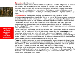 A fragua de
Vulcano
Velázquez
1630
Temática:
mitolóxica
Comentario: (continuación)
reforza as reaccións individuais de cada quen captando a irascible indignación de Vulcano
e a sorpresa dos seus axudantes que, detendo de contado o seu labor, asisten con
estupor ó relato da nova, sen embargo o mensaxeiro dos deuses, coa súa iluminación
irreal que serve para aclararnos que estamos diante dunha pasaxe mitolóxica, amosa
unha actitude case insolente e desde logo despreocupada fronte o impacto das novas que
porta.
Composición: A composición baséase nunha estrutura esencialmente vertical
configurada polas posición graduada das figuras no interior da fragua, pero ao tempo todo
se pecha arredor da zafra central, onde se atopa Vulcano, mentres que Apolo se recorta,
no lado esquerdo, sobre un van aberto que estende a profundidade máis aló da estancia.
Deste modo, as dúas figuras principias potencian a súa presencia sobre o resto dos
personaxes -operarios do taller-, que se atopan en actitudes comúns: traballando de
costas e de perfil. A escena revela un certo estatismo e unha configuración moi clásica de
clara influencia italiana.
Destaca na obra a iluminación dun recinto pechado que a pesar disto resulta en conxunto
luminoso, sen os valores de claroscuro de outras obras anteriores. Son tres os focos
lumínicos: a luz exterior que entra pola porta e deixa ver unha paisaxe tratada con
perspectiva aérea; a luminosidade vermella do fogón e a luz brillante que emana da figura
divina. Esta luz é a que se constitúe en foco de atención, atrae a mirada do espectador do
mesmo modo que as miradas de todos os personaxes do lenzo.
As cores predominantes son as ocres en todas as súas gamas, propias da súa primeira
etapa, mais agora incorpora as cores venecianas como o alaranxado do manto de Apolo
e o vermello do metal incandescente. Enriquecese a gama por medio dos azuis, grises e
verdes (ceo, loureiro, sandalias) que serán característicos da súa paleta.
Predomina aínda o debuxo pero a pincelada estase a facer máis solta. Volve ensaiar a
perspectiva aérea no interior como vemos no brazo de Vulcano e no desdebuxado ferreiro
do fondo, neste tratamento amosa certa torpeza pois o ferreiro non está tan lonxe dos
outros como para perder tanta nitidez.
 