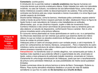A fragua de
Vulcano
Velázquez
1630
Temática:
mitolóxica
Comentario: (continuación)
A introdución do nu permite realizar o estudio anatómico das figuras humanas con
músculos tensos que recorda a estatuaria clásica. Están tratadas dun xeito moi naturalista
incidindo, no caso de Vulcano, na evidencia da súa deformidade física, como indican os
textos mitolóxicos (coxeira visible na descompensación da cadeira). Pola contra Apolo
contrasta cos ferreiros polo seu corpo nacarado e menos musculado, é a única figura que
mantén aspecto de divindade
Doutra banda Velázquez, coma bo barroco, interésase polos contrastes: espazo exterior
visible a través da porta fronte ó espacio pechado do taller, idealización física na figura de
Apolo fronte ó rudo naturalismo de Vulcano e dos traballadores en actitudes
diferenciadas, que, co seu dinámico impacto, suplen a falta de movemento físico.
Combina mitoloxía e vida común servíndose de personaxes reais ou lendarios para con
eles elaborar un estudio de disposicións, conformación física e carácter. Non é unha
pintura inmediata senón unha pintura reflexiva.
En conxunto vemos plasmadas as novas aprendizaxes en canto a cor, nu e perspectiva.
As influencias clasicistas son tan notorias que parece que estamos diante dun relevo
clásico no que se inclúen os estudios anatómicos de Miguel Anxo, especialmente no
home de costas do primeiro plano.
Velázquez pinta un cadro sin encargo previo e por vontade propia, o cal é importante. O
pintor ten coñecementos de historia, literatura, composición... Pero o tratamento do cadro
mitolóxico racha coa estrutura de xénero clásico para transformalo nunha deformación de
xénero picaresco rozando a vida cotiá.
Interpretación: no transfondo xace un contido alegórico, non consensuado por todos. A
hipótese máis repetida é que pretende reflectir a superioridade da arte, encarnada en
Apolo, sobre a mera artesanía do esforzado traballo mecánico, encarnado en Vulcano.
Certamente foi unha longa reivindicación de Velázquez, posto que sen o recoñecemento
da pintura como actividade intelectual, as súas posibilidades de medra social quedaban
limitadas.
Existen numerosas obras de pintura barroca co tema de Baco: Caravaggio, Rubens ou
Ribera. Pasa dunha atmosfera mitolóxica idealista e un punto de vista de realista
semellante co que fixo no cadro de Os borrachos ou o triunfo de Baco.
 