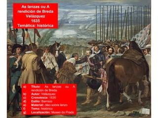 As lanzas ou A
rendición de Breda
Velázquez
1635
Temática: histórica
a) Título: As lanzas ou A
rendición de Breda
b) Autor: Velázquez
c) Cronoloxía: 1635
d) Estilo: Barroco
e) Material: óleo sobre lenzo
f) Tema: histórico
g) Localización: Museo do Prado
 