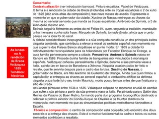 As lanzas
ou A
rendición
de Breda
Velázquez
1635
Temática:
histórica
Comentario:
Contextualización (ver introdución barroco). Pintura española. Papel de Velázquez.
O tema é a rendición da cidade de Breda (Holanda) ante as tropas españolas o 2 de xuño
de 1625 (dez anos atrás da composición), tras nove meses de asedio. Representa o
momento en que o gobernador da cidade, Xustino de Nassau entregue as chaves da
mesma ao xeneral xenovés que manda as tropas españolas, Ambrosio de Spínola, o 5 de
xuño dese mesmo ano.
Spínola seguiría fielmente as ordes do rei Felipe IV, quen, segundo a tradición, mandoulle
unha mensaxe cunha sola frase: Marqués de Spínola, tomade Breda, aínda que o certo
parece ser a idea foi do xeral.
A cidade considerábase inexpugnable e a súa conqusta constituíu un dos principais éxitos
daquela contenda, que contribuíu a elevar a moral do exército español, nun momento no
que a guerra dos Países Baixos atopábase en punto morto. En 1639 a cidade foi
definitivamente reconquistada para os holandeses por Federico Enrique de Orange, a
cuxa familia pertenecera sempre a cidade. Persoeiros: Ambrosio Spínola naceu en
Xénova en 1569. Procede dunha familia de banqueiros moi vinculados á monarquía
española. Velázquez coñeceu persoalmente a Spínola, durante a súa primeira viaxe a
Italia, cando ían en barco de Barcelona a Xénova. Naquela ocasión puido ter feito o
retrato, que lle serviría despois para o cadro das lanzas. Xustino de Nassau, o
gobernador de Breda, era fillo ilexítimo de Guillermo de Orange. Aínda que quen firmou a
capitulación e entregou as chaves ao xeneral español, o verdadeiro artífice da defensa
daquela praza forte foi o seu irmán Mauricio, morto pouco tempo antes de que finalizara o
sitio de Breda.
As Lanzas pintouse entre 1634 e 1635. Velázquez atópase no momento crucial do cambio
que sufre a súa pintura a partir da súa primeira viaxe a Italia. Foi pintado para o Salón dos
Reinos do Palacio do Buen Retiro, formando parte dun programa iconográfico destinado a
celebrar a política exterior do Conde-Duque de Olivares e os triunfos militares da
monarquía, nun momento no que as circunstancias políticas mostrábanse favorables a
España.
Técnica e composición: o centro da composición está ocupado polo encontro dos dous
xenerais e a entrega das chaves. Este é o motivo fundamental do cadro e todos os outros
elementos contribúen a resaltalo.
 