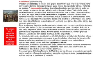 As lanzas
ou A
rendición
de Breda
Velázquez
1635
Temática:
histórica
Comentario: (continuación)
O cabalo (en escorzo), as lanzas e os grupos de soldados que ocupan o primeiro plano
serven como barreira óptica para impedir que a mirada do espectador pérdase no fondo
da paisaxe. A composición péchase á dereita polo cabalo, que nos mete no cadro co
seu escorzo, e á esquerda, polo soldado vestido de marrón claro. Todo isto fai que a
mirada diríxase ao tema principal, a entrega das chaves, que ocupa o centro xeométrico
do lenzo, no lugar exacto onde se crurzan as diagonais. Ademais os brazos dos
xenerais trazan ao seu redor un círculo escuro que fai destacar as chaves sobre a zona
luminosa, que se atopa inmediatamente detrás dela, e sobre os uniformes de tons claros
que visten os soldados do segundo plano en contraste coas gamas de ocres e pardos que
dominan ao primeiro.
Pinta ao óleo coa liberdade que lle caracteriza, dando maior ou menor cantidade de pasta
sobre a tela, en función das necesidades e do efecto que quere conseguir. A técnica é
moi lixeira nalgunhas zonas, como no xove que suxeita o cabalo do centro, deixando ver
por debaixo a preparación da tela. Noutras zonas, máis luminosas, como o grupo de
soldados vestidos de claro detrás da chave, é máis empastada.
As pinceladas son curtas e producen un efecto brillante na armadura de Spínola e o traxe
de Nassau, os protagonistas; mentres na grupa do cabalo e o home da dereita son máis
longas e uniformes. A paisaxe do fondo está feito a base de cores moi diluidos e
aplicados en toques breves e rápidos (perspectiva aérea).
Neste cadro, a diferencia do habitual no pintor, utiliza unha liña de horizonte moi elevada
(tres cuartas partes da altura da tela), necesaria, neste caso, para facer visibles as
fortificacións da cidade e os movementos das tropas.
Consérvanse na Biblioteca Nacional de Madrid un par de debuxos preparatorios para este
cadro, o cal non é frecuente neste pintor, que solía modificar no lenzo (arrepentimentos)
sobre a marcha, a media que ía pintando.
 