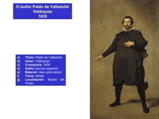 O bufón Pablo de Valladolid
Velázquez
1635
a) Título: Pablo de Valladolid
b) Autor: Velázquez
c) Cronoloxía: 1635
d) Estilo: barroco español
e) Material: óleo sobre lenzo
f) Tema: retrato
g) Localización: Museo del
Prado
 