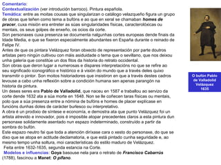 O bufón Pablo
de Valladolid
Velázquez
1635
Comentario:
Contextualización (ver introdución barroco). Pintura española.
Temática: entre as moitas cousas que singularizan o catálogo velazqueño figura un grupo
de obras que teñen como tema a bufóns e ao que en xeral se chamaban homes de
pracer, cuxa misión era entreter as súas singularidades físicas, caracterolóxicas ou
mentais, os seus golpes de enxeño, os ocios da corte.
Son personaxes cuxa presenza se documenta nalgunhas cortes europeas dende finais da
Idade Media, e que se fixeron especialmente abundantes en España durante o reinado de
Felipe IV.
Antes de que os pintara Velázquez foran obxecto de representación por parte doutros
artistas pero ningún cultivou con máis asiduidade o tema que o sevillano, que nos deixou
unha galería que constitúe un dos fitos da historia do retrato occidental.
Son obras que deron lugar a numerosas e dispares interpretacións no que se refire ao
seu significado iconográfico e histórico e á visión do mundo que a través deles quixo
transmitir o pintor. Son moitos historiadores que insistiron en que a través destes cadros
levouse a cabo unha reflexión sobre a condición humana sen apenas parangón na
historia da pintura.
Un deses seres era Pablo de Valladolid, que naceu en 1587 e traballou ao servizo da
corte dende 1632 ata a súa morte en 1648. Non se lle coñecen taras físicas ou mentais,
polo que a súa presenza entre a nómina de bufóns e homes de placer explícase en
funcións dunhas dotes de carácter burlesco ou interpretativo.
A obra é un prodixio de síntese e economía, e demostra ata que punto Velázquez foi un
artista atrevido e innovador, pois é imposible atopar precedentes claros a esta pintura dun
personaxe solidamente asentado nun espazo indeterminado, construído a partir da
sombra do bufón.
Este espazo neutro fai que toda a atención diríxase cara o xesto do personaxe, do que se
dixo que se atopa en actitude declamatoria, e que está pintado cunha seguridade e, ao
mesmo tempo unha soltura, moi características do estilo maduro de Velázquez.
•Feita entre 1632-1635, segunda estancia na Corte.
•Modelos e influencias: Goya basouse nela para o retrato de Francisco Cabarrús
(1788), fascinou a Manet: O pífano.
 