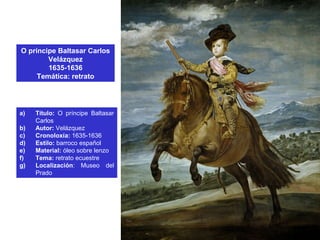 O príncipe Baltasar Carlos
Velázquez
1635-1636
Temática: retrato
a) Título: O príncipe Baltasar
Carlos
b) Autor: Velázquez
c) Cronoloxía: 1635-1636
d) Estilo: barroco español
e) Material: óleo sobre lenzo
f) Tema: retrato ecuestre
g) Localización: Museo del
Prado
 