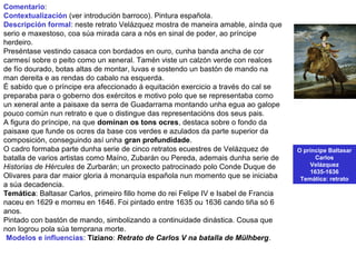 O príncipe Baltasar
Carlos
Velázquez
1635-1636
Temática: retrato
Comentario:
Contextualización (ver introdución barroco). Pintura española.
Descripción formal: neste retrato Velázquez mostra de maneira amable, aínda que
serio e maxestoso, coa súa mirada cara a nós en sinal de poder, ao príncipe
herdeiro.
Preséntase vestindo casaca con bordados en ouro, cunha banda ancha de cor
carmesí sobre o peito como un xeneral. Tamén viste un calzón verde con realces
de fío dourado, botas altas de montar, luvas e sostendo un bastón de mando na
man dereita e as rendas do cabalo na esquerda.
É sabido que o príncipe era afeccionado á equitación exercicio a través do cal se
preparaba para o goberno dos exércitos e motivo polo que se representaba como
un xeneral ante a paisaxe da serra de Guadarrama montando unha egua ao galope
pouco común nun retrato e que o distingue das representacións dos seus pais.
A figura do príncipe, na que dominan os tons ocres, destaca sobre o fondo da
paisaxe que funde os ocres da base cos verdes e azulados da parte superior da
composición, conseguindo así unha gran profundidade.
O cadro formaba parte dunha serie de cinco retratos ecuestres de Velázquez de
batalla de varios artistas como Maíno, Zubarán ou Pereda, ademais dunha serie de
Historias de Hércules de Zurbarán; un proxecto patrocinado polo Conde Duque de
Olivares para dar maior gloria á monarquía española nun momento que se iniciaba
a súa decadencia.
Temática: Baltasar Carlos, primeiro fillo home do rei Felipe IV e Isabel de Francia
naceu en 1629 e morreu en 1646. Foi pintado entre 1635 ou 1636 cando tiña só 6
anos.
Pintado con bastón de mando, simbolizando a continuidade dinástica. Cousa que
non logrou pola súa temprana morte.
•Modelos e influencias: Tiziano: Retrato de Carlos V na batalla de Mülhberg.
 