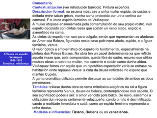 A Venus do espello
Velázquez
1647-1651
Temática: mitolóxica
Comentario:
Contextualización (ver introdución barroco). Pintura española.
Descripcion formal: na escena móstrase a unha muller espida, de costas e
deitada entre sabas grises, nunha cama protexida por unha cortina cor
carmesí. É o único espido feminino de Velázquez.
A muller atópase ensimesmada pola contemplación do seu propio rostro, nun
espello decorado con cintas rosas que sostén un neno alado, espido e
axeonllado na cama.
As cintas do espello non son para colgalo, senón que representan as ataduras
do Amor coa Beleza, figuradas neste caso polo neno alado, cupido, e a figura
feminina, Venus.
O valor óptico e emblemático do espello foi fundamental, especialmente na
pintura dos Países Baixos. Na obra ten un papel determinante xa que reflicte
aquela imaxe que, pola composición, queda fóra do cadro, recurso que utiliza
noutras obras o rostro da muller, moi corrente e cotián como dunha aldeá.
Velázquez fainos ver aquilo que un hipotético espectador vería se entrase na
habitación onde repousa Venus: a cara da deusa reflíctese no espello que
mantén Cupido.
A gama cromática utilizada permite destacar as carnacións de ambos os dous
personaxes.
Temática: trátase dunha obra de tema mitolóxico-alegórico na cal a figura
feminina representa Venus, deusa da beleza, contemplándose nun espello. O
seu significado podería ser: o amor vencido pola belza. De novo, asistimos a
utilización dun recurso certamente velazqueño, cando o mito é desmitificado,
cando a realidade inmediata e cotiá; como un espido feminino representa a
unha deusa.
•Modelos e influencias: Tiziano, Rubens ou os venecianos.
 