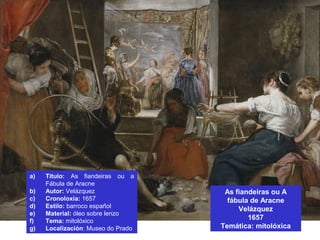 As fiandeiras ou A
fábula de Aracne
Velázquez
1657
Temática: mitolóxica
a) Título: As fiandeiras ou a
Fábula de Aracne
b) Autor: Velázquez
c) Cronoloxía: 1657
d) Estilo: barroco español
e) Material: óleo sobre lenzo
f) Tema: mitolóxico
g) Localización: Museo do Prado
 