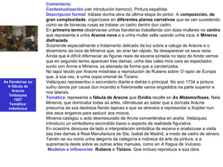 As fiandeiras ou
A fábula de
Aracne
Velázquez
1657
Temática:
mitolóxica
Comentario:
Contextualización (ver introdución barroco). Pintura española.
Descripcion formal: trátase dunha obra da última etapa do pintor. A composición, de
gran complexidade, organízase en diferentes planos narrativos que se van sucedendo
como se de bonecas rusas se tratase un cadro dentro dun cadro.
En primeiro termo obsérvanse unhas fiandeiras traballando con dúas mulleres no centro
que representa a unha Aracne nova e a unha muller vella usando unha roca, é Minerva
disfrazada.
Sorprende especialmente o tratamento delicado da luz sobre a caluga de Aracne e o
dinamismo da roca de Minerva que, ao xirar tan rápido, fai desaparecer os seus raios.
Aínda que é difícil diferneciar as figuras reais da escena pintada no tapiz do fondo vemos
que en segundo termo aparecen tres damas, unha das cales mira cara ao espectador,
xunto con Arcne e Minerva, xa ataviada da forma que a carcterizaba.
No tapiz tecido por Aracne móstrase a reprodución de Rubens sobre O rapto de Europa
que, á súa vez, é unha copia orixinal de Tiziano.
Velázquez representou o secundario diante e detrás o principal. No ano 1734 a pintura
sufriu danos por causa dun incendio e fixéronselle varios engadidos na parte superior e
nos laterais.
Temática: representa a fábula de Aracne que Ovidio recolle en As Metamorfoses. Nela
Minerva, que dominaba todas as artes, ofendeuse ao saber que a doncela Aracne
presumía da súa destreza fiando tapices e que se atrevera a representar a Xúpiter nun
dos seus enganos para seducir aos mozos.
Minerva castigou o acto desmesurado de Arcne converténdoa en araña. Velázquez
introduciu un simbolismo escondido baixo o aspecto de realidade figurativa.
En ocasións deixouse de lado a interpretación simbólica da escena e analizouse a visita
das tres damas á Real Manufactura de Sta. Isabel de Madrid, a modo de cadro de xénero.
Tamén se viu como unha alegoría da categoría e nobreza da arte da pintura, e a
supremacía deste sobre as outras artes manuais, como en A fragua de Vulcano.
•Modelos e influencias: Rubens e Tiziano. Que incluso reproduce a súa obra.
 