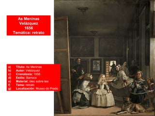 As Meninas
Velázquez
1656
Temática: retrato
a) Título: As Meninas
b) Autor: Velázquez
c) Cronoloxía: 1656
d) Estilo: Barroco
e) Material: óleo sobre tea
f) Tema: retrato
g) Localización: Museo do Prado
 