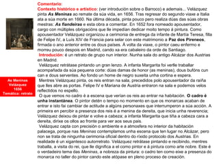 Comentario:
Contexto histórico e artístico: (ver introdución sobre o Barroco) e ademais... Velázquez
pinta As Meninas ao remate da súa vida, en 1656. Tras regresar do segundo viaxe a Italia
ata a súa morte en 1660. Na última década, pinta pouco pero realiza dúas das súas obras
mestras: As fiandeiras e esta obra a comentar. En 1652 fora nomeado apousentador,
cargo con múltiples obrigacións que lle impedían dedicar moito tempo á pintura. Como
apousentador Velázquez organizou a cerimonia de entrega da infante de Martía Teresa, filla
de Felipe IV, a Luís XIV de Francia para selar con este matrimonio a Paz dos Pireneos,
firmada o ano anterior entre os dous países. Á volta da viaxe, o pintor caeu enfermo e
morreu pouco despois en Madrid, cando xa era cabaleiro da orde de Santiago.
•Introdución: é un retrato de grupo nun interior. Nunha sala do antigo Alcázar dos Austrias
en Madrid.
•Velázquez retrátase pintando un gran lenzo. A infanta Margarita foi verlle traballar
acompañada da súa pequena corte: dúas damas de honor (as meninas), dous bufóns cun
can e dous serventes. Ao fondo un home de negro suxeita unha cortina e espera.
•Mentres Velázquez pinta, os reis entran na sala, precedidos polo apousentador da raíña
que lles abre as portas. Felipe IV e Mariana de Austria entraron na sala e podemos velos
reflectidos no espello.
•O que vemos no cadro é a escena que verían os reis ao entrar na habitación. O cadro é
unha instantánea. O pintor detén o tempo no momento en que os monarcas acaban de
entrar e isto fai cambiar de actitude a algúns personaxes que interrumperon a súa acción. A
primeira en percibir a presenza dos reis é a menina da dereita, que inicia unha reverencia;
Velázquez deixou de pintar e volve a cabeza; a infanta Margarita que tiña a cabeza cara a
dereita, dirixe os ollos ao fronte para ver aos seus pais.
•Velázquez capta con precisión o ambiente e a atmosfera no interior da habitación
palacega, porque nas Meninas contemplamos unha escena que ten lugar no Alcázar, pero
non se trata de ningunha cerimonia oficial dentro do ríxido protocolo dos Austrias. En
realidade é un xigantesco autorretrato. Velázquez retrátase pintando e recibindo, mentres
traballa, a visita do rei, que lle dignifica a el como pintor e á pintura como arte nobre. Este é
o verdadeiro tema das Meninas, a nobreza da pintura: o cadro ten como eixe a presenza do
monarca no taller do pintor cando este atópase en pleno proceso de creación.
As Meninas
Velázquez
1656
Temática: retrato
 