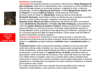 Comentario: (continuación)
•Personaxes de esquerda a dereita e de primeiro a último termo): Diego Rodríguez de
Silva Velázquez, pintor do rei e apousentador real; no peito leva a cruz de Cabaleiro da
Orde de Santiago pintada nun momento posterior e, colgando do cinto, a chave do
apousentador. A menina Agustina de Sarmiento, a infanta Margarida de Austria, filla
de Felipe IV. A menina Isabel de Velasco, antiga dama da raíña Isabel
(primeira muller de Felipe IV). Maribarbola, anana da raíña de orixe alemán.
Nicolasillo Pertusato, anano italiano. Estivo en Palacio ata que se liquidaron os bufóns
na corte, e obtivo moitas mercedes, chegando a ser axuda de cámara.
Segundo termo: Marcela de Ulloa, gardadamas das Damas da Raíña, que viste de
viuda. Gardadamas descoñecido. Ao fondo José Nieto Velázquez, apousentador da
raíña. No espello: Mariana de Austria e Felipe IV. Mariana de Austria foi a segunda
esposa de Felipe IV e sobriña carnal súa. En principio estaba destinada casarse co
príncipe Baltasar Carlos, a prematura morte deste fixo que, finalmente, casarase co seu
tío. A primeira esposa de Felipe foi Isabel de Borbón. Cando quede viuda de Felipe IV
casará co emperador austríaco Leopoldo I.
Técnica e composición: As Meninas é a obra mestra do pintor e unha das máis
importantes da historia da arte de todos os tempos. Sempre destacouse a sensación do
espazo e o ambiente que logra Velázquez mediante a luz e a perspectiva aérea e a
lineal.
No primeiro termo, están os personaxes principais, bañados na luz que entra pola
ventá máis próxima a eles (á dereita), iso crea un espezo perto ao espectador. En
medio da habitación, onde se atopan Marcela de Ulloa e o descoñecido, hai unha zona
en penumbra, o que dá lugar a un segundo termo; ao fondo, pola última ventá e a
porta aberta, entran novos raios de luz branca e forte, sobre todo detrás de José Nieto.
A luz reflicte tamén no espello e volve cara o primeiro plano. Estes contrastes entre
zonas de luz e sombra crean a ilusión do espazo, que se realza opticamente a través da
degradación e o desdebuxado dos obxectos e as súas contornas na distancia, a medida
que se alonxan cara o fondo.
É un cadro moi grande, feito case a tamaño real; isto permítelle incluír o teito da
habitación e dúas paredes, o que contribúe a crear a idea de ambiente.
As Meninas
Velázquez
1656
Temática: retrato
 