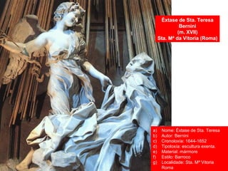 Éxtase de Sta. Teresa
Bernini
(m. XVII)
Sta. Mª da Vitoria (Roma)
a) Nome: Éxtase de Sta. Teresa
b) Autor: Bernini
c) Cronoloxía: 1644-1652
d) Tipoloxía: escultura exenta.
e) Material: mármore
f) Estilo: Barroco
g) Localidade: Sta. Mª Vitoria
Roma
 