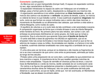 Comentario: (continuación)
•As Meninas son un gran trampantollo (trompe l’oeil). O espazo do espectador continúa
no seú, algo característico do Barroco.
•O espectador introdúcese no espazo do cadro con Velázquez con el entabla un
diálogo, pasa a formar parte do cadro, desplazando ou dialogando cos mesmos reis.
•A organización xeométrica é moi sólida: predominan as liñas horizontais –do solo, os
marcos dos cadros e as escaleiras- e verticais- os piares da dereita, a porta, os marcos
e o lateral do lenzo no que traballa o pintor. A esa cuadrícula engádense diagonais moi
sutís, como as que forman os corpos inclinados cara o centro das dúas meninas, o
movemento do Nicolasillo ou os aliñamentos das cabezas, que centran a vista sobre a
infanta Margarita, como núcleo do cadro.
•O equilibrio de volumes a un e outro lado da tela contribúen a dar serenidade á escena.
A composición organizase de forma que a mirada diríxase á cara da infanta Margarita,
entón herdeira do trono. No primeiro plano hai seis retratos, sen contar o can; sen
embargo os personaxes distribúense en varios grupos, de modo que se rompe a
monotonía. Esa é unha lección que aprende Goya para A familia de Carlos IV.
•O cardo está feito a base de pigmentos moi diluídos en aglutinante, que só se
empastan máis nas zonas iluminadas e nos breves toques do pincel co que se fan os
adornos de roupas e xoias ou brillos. As pinceladas son rápidas, e a factura é moi solta
e desfeita, suxerindo distintas tonalidades nas cores segundo a cantidade de luz que
reciben.
•É unha obra para ver de lonxe, porque só na distancia o ollo mezcla os fragmentos de
cor e se crea a sensación de que corre o aire entre os personaxes, admirada por todos
ao longo de tres séculos.
•Pintado sobre unha preparación de cor ocre claro, cunha paleta na que predominan os
tons marróns e negros. A importancia da luz fai que resalten grandes manchas de
branco máis empastadas. Toques de vermello en diversos puntos do lenzo, o azul do
traxe de Maribárbola e o verde da menina, danlle variedade de cor á entonación xeral.
•Os rostros e as figuras dos gardadamas presentan o desdebuxado e a visión borrosa
característica doutras obras de Velázquez. Isto non pode xustificarse del todo pola
distancia e a penumbra, xa que se repite, aínda que non tan acentuada, en Maribárbola
e Nicolasillo, que se atopan no primeiro plano.
As Meninas
Velázquez
1656
Temática: retrato
 