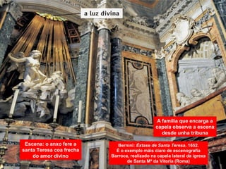 Escena: o anxo fere a
santa Teresa coa frecha
do amor divino
A familia que encarga a
capela observa a escena
desde unha tribuna
Bernini: Éxtase de Santa Teresa, 1652.
É o exemplo máis claro de escenografía
Barroca, realizado na capela lateral da igrexa
de Santa Mª da Vitoria (Roma)
 